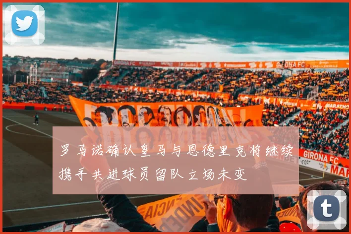 罗马诺确认皇马与恩德里克将继续携手共进球员留队立场未变