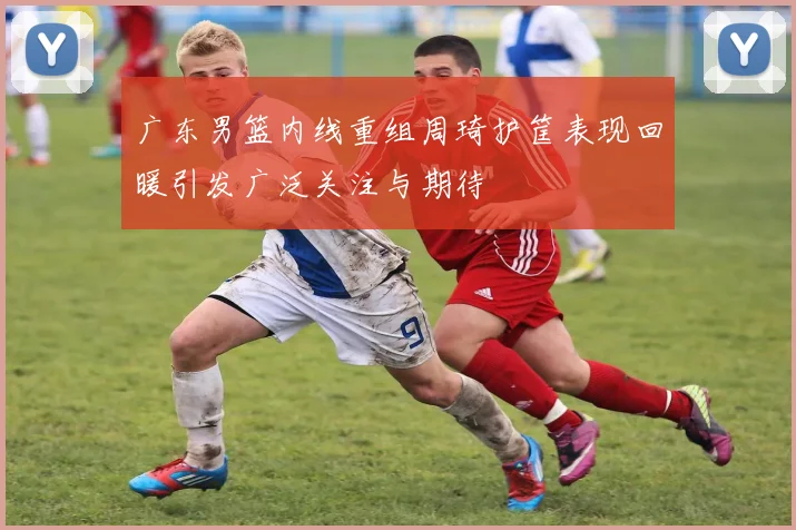 广东男篮内线重组周琦护筐表现回暖引发广泛关注与期待