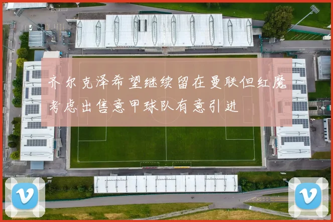 齐尔克泽希望继续留在曼联但红魔考虑出售意甲球队有意引进