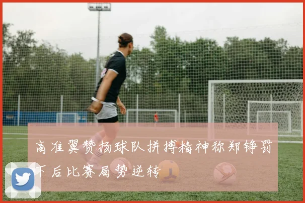 高准翼赞扬球队拼搏精神称郑铮罚下后比赛局势逆转