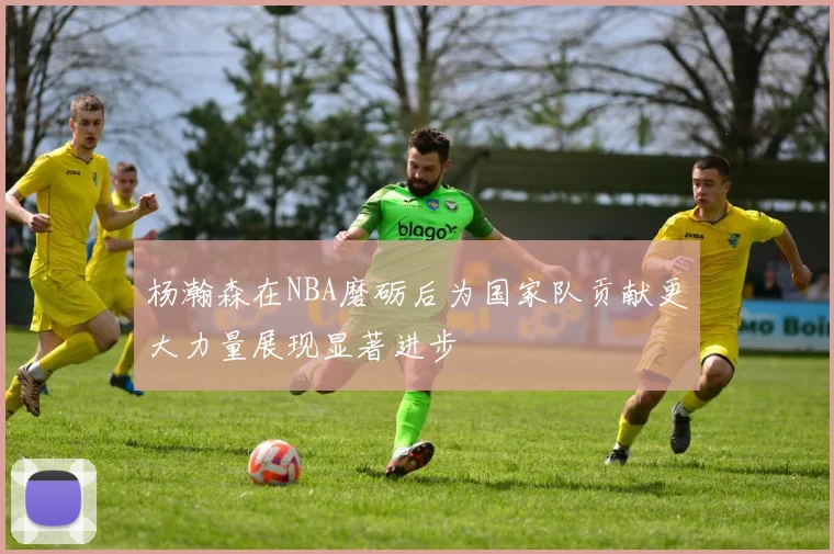 杨瀚森在NBA磨砺后为国家队贡献更大力量展现显著进步