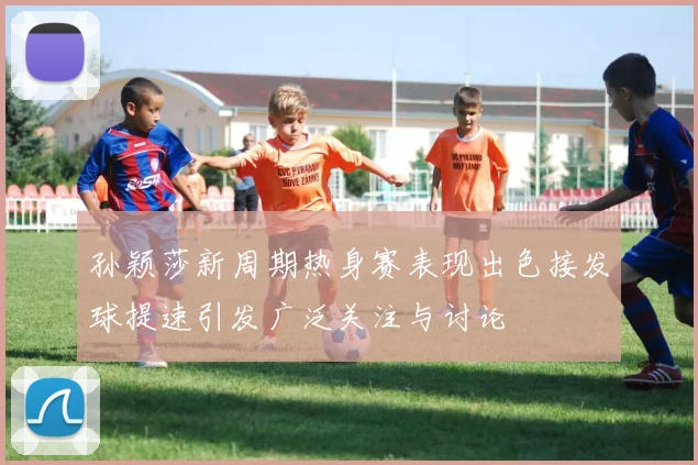 孙颖莎新周期热身赛表现出色接发球提速引发广泛关注与讨论