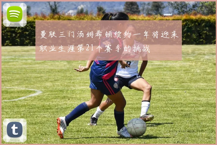 曼联三门汤姆希顿续约一年将迎来职业生涯第21个赛季的挑战