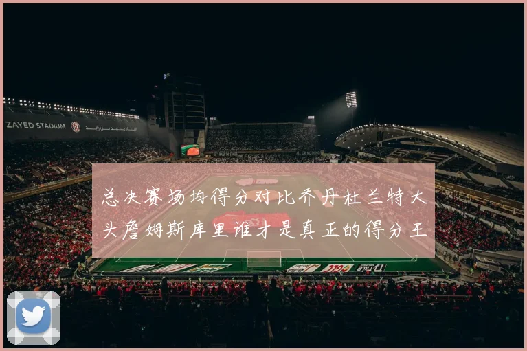 总决赛场均得分对比乔丹杜兰特大头詹姆斯库里谁才是真正的得分王