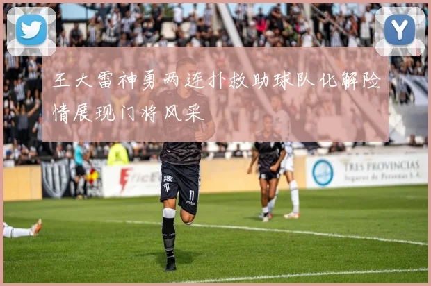 王大雷神勇两连扑救助球队化解险情展现门将风采