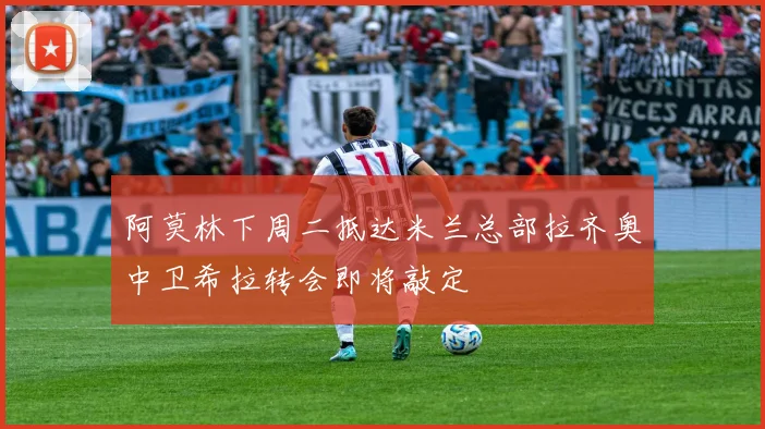 阿莫林下周二抵达米兰总部拉齐奥中卫希拉转会即将敲定