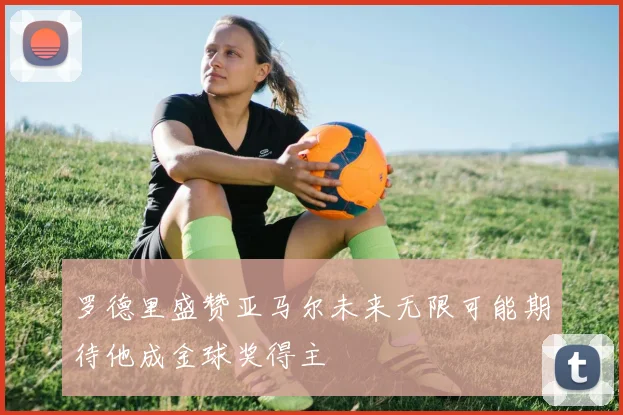 罗德里盛赞亚马尔未来无限可能期待他成金球奖得主