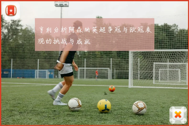 亨利分析阿森纳英超争冠与欧冠表现的挑战与成就