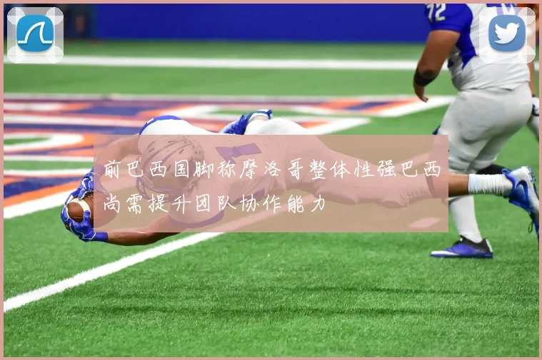 前巴西国脚称摩洛哥整体性强巴西尚需提升团队协作能力