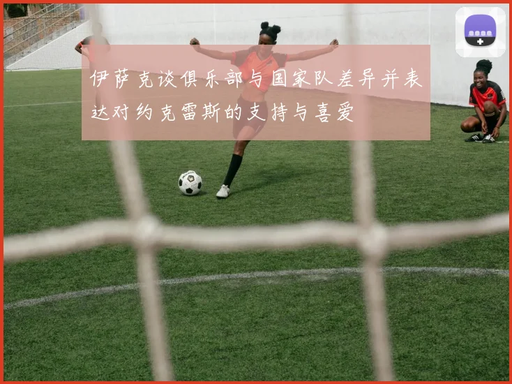 伊萨克谈俱乐部与国家队差异并表达对约克雷斯的支持与喜爱