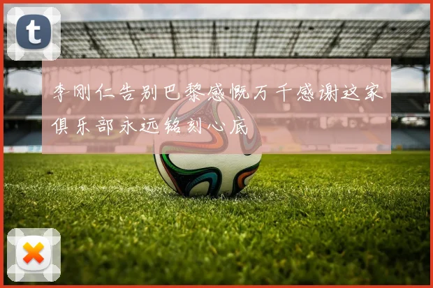 李刚仁告别巴黎感慨万千感谢这家俱乐部永远铭刻心底