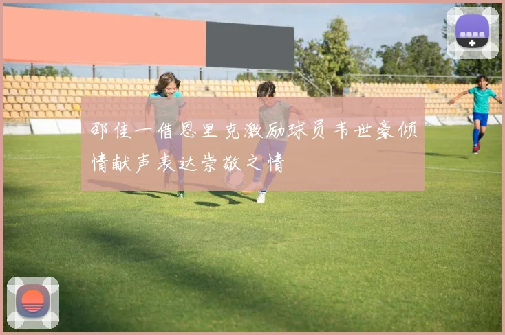 邵佳一借恩里克激励球员韦世豪倾情献声表达崇敬之情