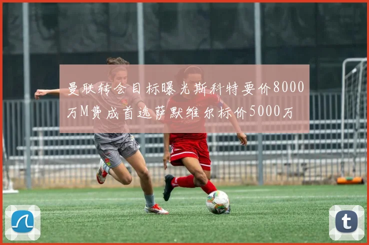 曼联转会目标曝光斯科特要价8000万M费成首选萨默维尔标价5000万