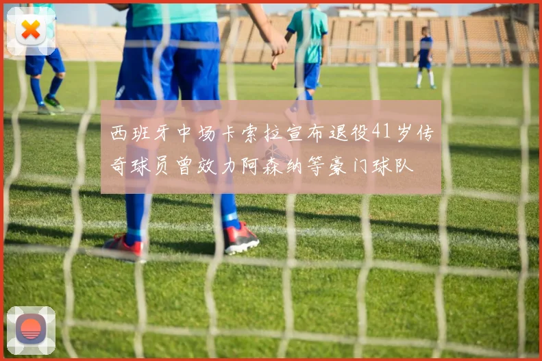 西班牙中场卡索拉宣布退役41岁传奇球员曾效力阿森纳等豪门球队