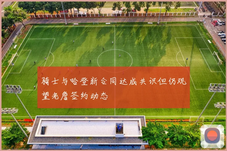 骑士与哈登新合同达成共识但仍观望老詹签约动态