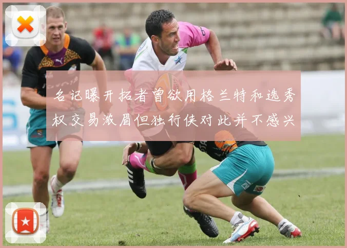名记曝开拓者曾欲用格兰特和选秀权交易浓眉但独行侠对此并不感兴趣