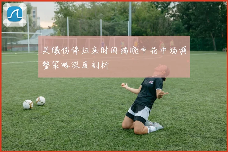 吴曦伤停归来时间揭晓申花中场调整策略深度剖析