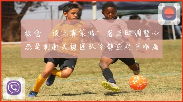 板仓滉谈比赛策略：落后时调整心态是制胜关键团队冷静应对困难局面