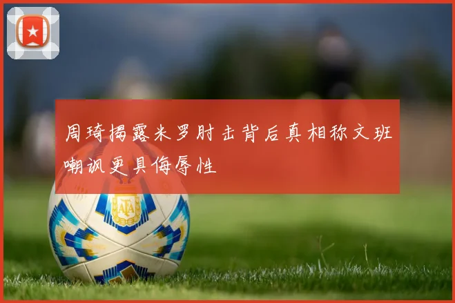 周琦揭露米罗肘击背后真相称文班嘲讽更具侮辱性
