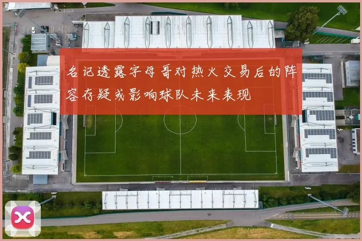 名记透露字母哥对热火交易后的阵容存疑或影响球队未来表现