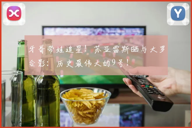 牙哥带娃追星！苏亚雷斯晒与大罗合影：历史最伟大的9号！