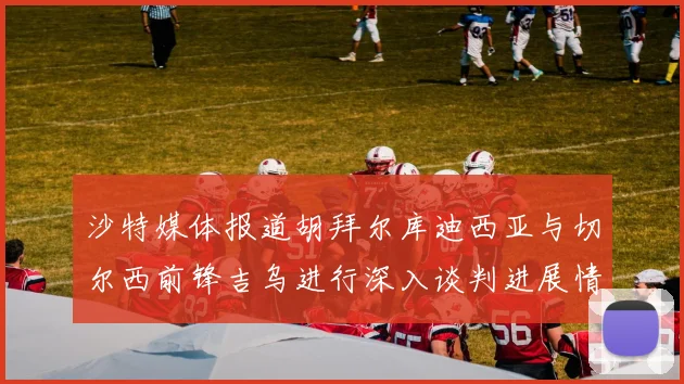 沙特媒体报道胡拜尔库迪西亚与切尔西前锋吉乌进行深入谈判进展情况