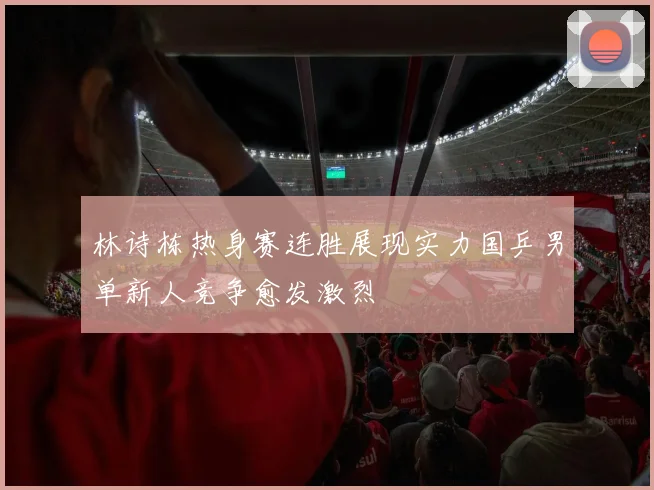 林诗栋热身赛连胜展现实力国乒男单新人竞争愈发激烈