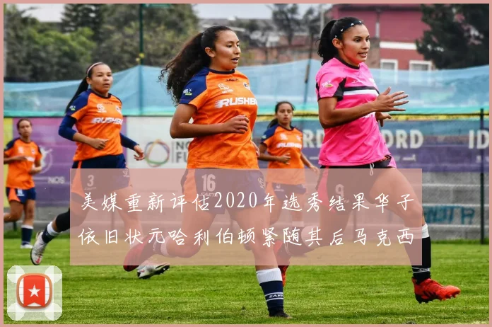 美媒重新评估2020年选秀结果华子依旧状元哈利伯顿紧随其后马克西位列探花