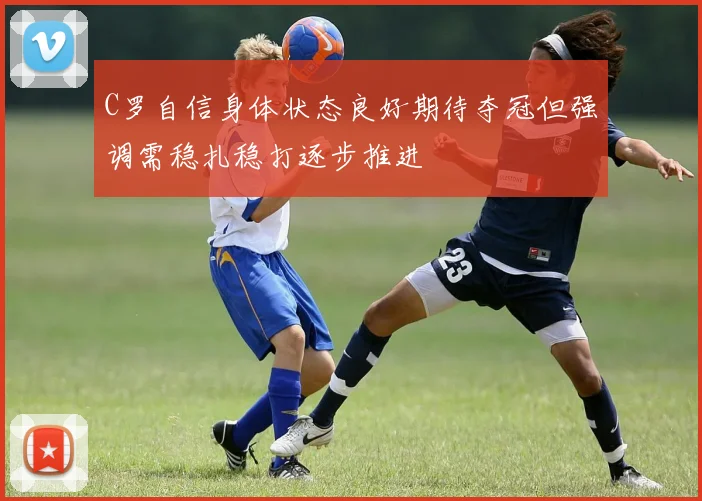 C罗自信身体状态良好期待夺冠但强调需稳扎稳打逐步推进